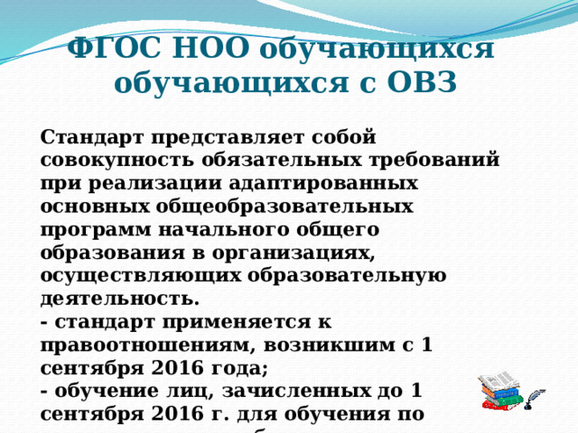 ФГОС НОО обучающихся  обучающихся с ОВЗ Стандарт представляет собой совокупность обязательных требований при реализации адаптированных основных общеобразовательных программ начального общего образования в организациях, осуществляющих образовательную деятельность. - стандарт применяется к правоотношениям, возникшим с 1 сентября 2016 года; - обучение лиц, зачисленных до 1 сентября 2016 г. для обучения по адаптированным образовательным программам, осуществляется по ним до завершения обучения. 