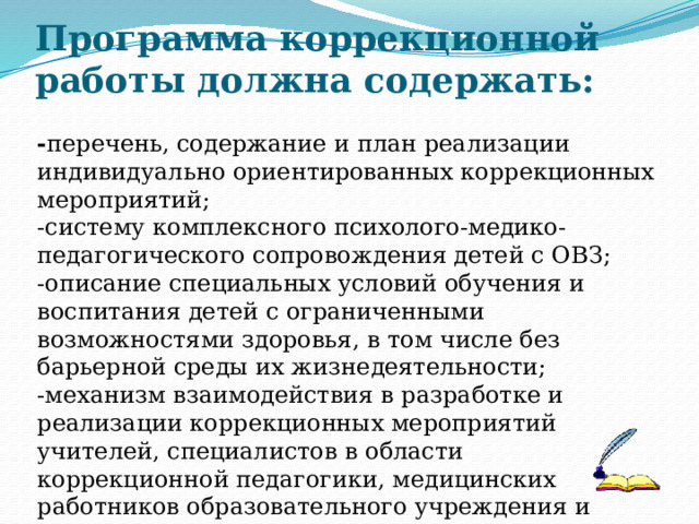 Программа коррекционной работы должна содержать:   - перечень, содержание и план реализации индивидуально ориентированных коррекционных мероприятий; -систему комплексного психолого-медико-педагогического сопровождения детей с ОВЗ; -описание специальных условий обучения и воспитания детей с ограниченными возможностями здоровья, в том числе без барьерной среды их жизнедеятельности; -механизм взаимодействия в разработке и реализации коррекционных мероприятий учителей, специалистов в области коррекционной педагогики, медицинских работников образовательного учреждения и других организаций, -планируемые результаты коррекционной работы. 