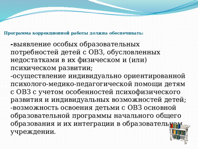     Программа коррекционной работы должна обеспечивать:    - выявление особых образовательных потребностей детей с ОВЗ, обусловленных недостатками в их физическом и (или) психическом развитии; -осуществление индивидуально ориентированной психолого-медико-педагогической помощи детям с ОВЗ с учетом особенностей психофизического развития и индивидуальных возможностей детей; -возможность освоения детьми с ОВЗ основной образовательной программы начального общего образования и их интеграции в образовательном учреждении. 