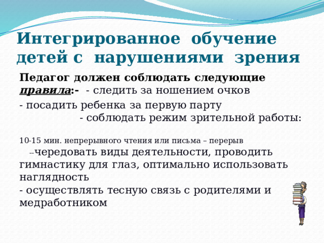 Интегрированное обучение детей с нарушениями зрения Педагог должен соблюдать следующие правила :- - следить за ношением очков - посадить ребенка за первую парту - соблюдать режим зрительной работы:  10-15 мин. непрерывного чтения или письма – перерыв -- чередовать виды деятельности, проводить гимнастику для глаз, оптимально использовать наглядность - осуществлять тесную связь с родителями и медработником  