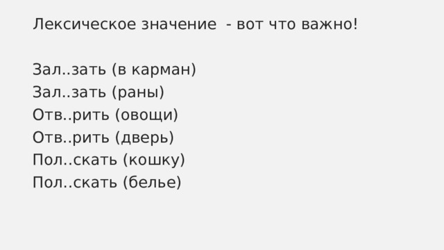 Лексическое значение - вот что важно! Зал..зать (в карман) Зал..зать (раны) Отв..рить (овощи) Отв..рить (дверь) Пол..скать (кошку) Пол..скать (белье) 