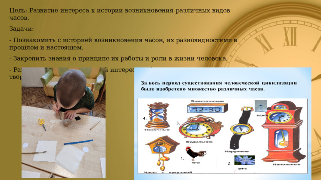 Цель: Развитие интереса к истории возникновения различных видов часов. Задачи: - Познакомить с историей возникновения часов, их разновидностями в прошлом и настоящем. - Закрепить знания о принципе их работы и роли в жизни человека. - Развивать исследовательский интерес, любознательность, творческое воображение. 