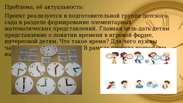 Проблема, её актуальность: Проект реализуется в подготовительной группе детского сада в разделе формирование элементарных математических представлений. Главная цель-дать детям представление о понятии времени в игровой форме, интересной детям. Что такое время? Для чего нужны часы? Какие бывают часы? В рамках проекта попробуем найти ответы. 