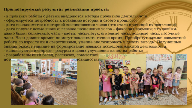 Прогнозируемый результат реализации проекта: - в практику работы с детьми внедряются методы проектной деятельности; - сформируется потребность к познанию истории и своего прошлого; - дети познакомятся с историей возникновения часов (что стало причиной их появления); - дети получат новые знания: главное назначение часов – фиксация времени; что давным-давно были: солнечные, часы - цветы, часы-петух, огненные часы, водяные часы, песочные часы. Часы давних времен не могут показывать точное время. Приобретут навыки совместной работы со взрослыми и сверстниками, умение анализировать и делать выводы. Полученные знания окажут влияние на формирование навыков исследовательской деятельности. - используются интернет - ресурсы в целях улучшения качества работы; - разработаны цикл бесед, рассказов, совместной деятельности по формированию интереса к истории возникновения часов, их разновидностям.   
