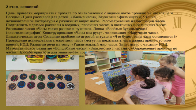 2 этап- основной Цель: провести мероприятия проекта по ознакомлению с видами часов прошлого и настоящего. Беседы: - Цикл рассказов для детей: «Живые часы»; Заучивание физминутки ; Чтение познавательной литературы о различных видах часов. Рассматривание иллюстраций часов.  Подготовить с детьми рассказы о водяных, песочных часах, о цветочных и солнечных часах. Рисование часов «Часы такие разные и нужные». Лепка «Весёлые будильнички» (пластилинография),Конструирование «Часы сна руку». Аппликация «Наручные часы». Дидактическая игры Создание проблемно-игровой ситуации «Что будет, если часы остановятся?» Проведение исследования с макетами часов (могут ли показывать часы давних времен точное время). НОД. Развитие речи на тему: «Удивительный мир часов. Знакомство с часами» НОД. Математическое развитие «Волшебные часы», «Знакомство с часами», «Определение времени по часам. Просьба принести для мини-музея группы «Мир часов» интересные экспонаты.  Совместная деятельность детей и родителей (создание коллекции часов Консультации для родителей «Какие бывают часы?»  