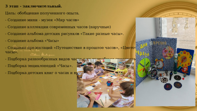 3 этап - заключительный. Цель: обобщение полученного опыта. - Создание мини - музея «Мир часов» - Создание коллекции современных часов (наручные) - Создание альбома детских рисунков «Такие разные часы». - Создание альбома «Часы» - Создание презентаций «Путешествие в прошлое часов», «Цветочные часы». - Подборка разнообразных видов часов с их подробным описанием. - Подборка энциклопедий «Часы». - Подборка детских книг о часах и времени. 
