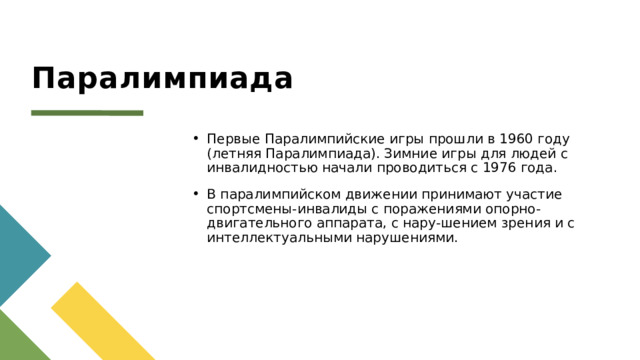 Паралимпиада Первые Паралимпийские игры прошли в 1960 году (летняя Паралимпиада). Зимние игры для людей с инвалидностью начали проводиться с 1976 года. В паралимпийском движении принимают участие спортсмены-инвалиды с поражениями опорно-двигательного аппарата, с нару-шением зрения и с интеллектуальными нарушениями. 1 