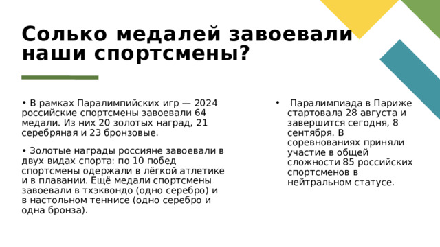 Солько медалей завоевали наши спортсмены?  В рамках Паралимпийских игр — 2024 российские спортсмены завоевали 64 медали. Из них 20 золотых наград, 21 серебряная и 23 бронзовые.  Золотые награды россияне завоевали в двух видах спорта: по 10 побед спортсмены одержали в лёгкой атлетике и в плавании. Ещё медали спортсмены завоевали в тхэквондо (одно серебро) и в настольном теннисе (одно серебро и одна бронза).  Паралимпиада в Париже стартовала 28 августа и завершится сегодня, 8 сентября. В соревнованиях приняли участие в общей сложности 85 российских спортсменов в нейтральном статусе. 1 