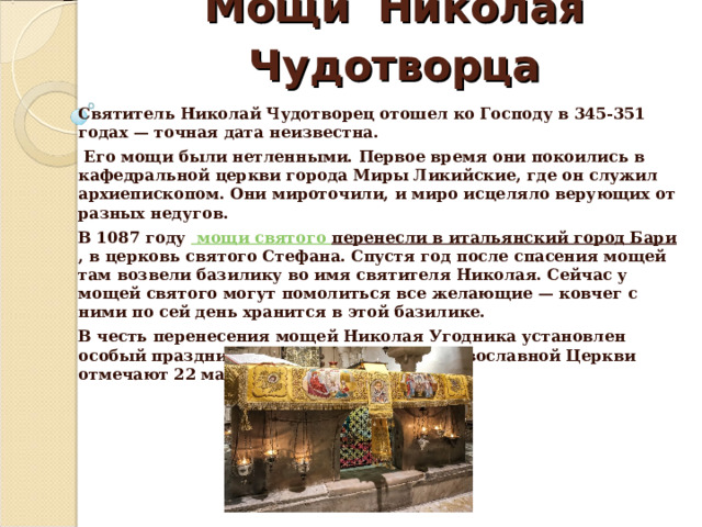 Мощи  Николая  Чудотворца Святитель Николай Чудотворец отошел ко Господу в 345-351 годах — точная дата неизвестна.  Его мощи были нетленными. Первое время они покоились в кафедральной церкви города Миры Ликийские, где он служил архиепископом. Они мироточили, и миро исцеляло верующих от разных недугов. В 1087 году  мощи святого перенесли в итальянский город Бари , в церковь святого Стефана. Спустя год после спасения мощей там возвели базилику во имя святителя Николая. Сейчас у мощей святого могут помолиться все желающие — ковчег с ними по сей день хранится в этой базилике. В честь перенесения мощей Николая Угодника установлен особый праздник, который в Русской Православной Церкви отмечают 22 мая по новому стилю.   