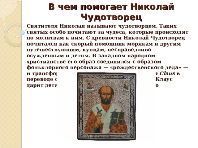 В чем помогает Николай Чудотворец Святителя Николая называют чудотворцем. Таких святых особо почитают за чудеса, которые происходят по молитвам к ним. С древности Николай Чудотворец почитался как скорый помощник морякам и другим путешествующим, купцам, несправедливо осужденным и детям. В западном народном христианстве его образ соединился с образом фольклорного персонажа — «рождественского деда» — и трансформировался в Санта-Клауса ( Santa Claus  в переводе с англ. — святой Николай). Санта-Клаус дарит детям подарки на Рождество Христово 