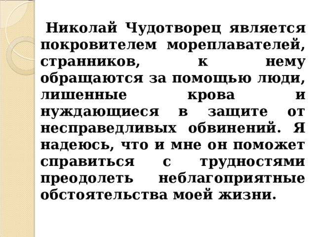  Николай Чудотворец является покровителем мореплавателей, странников, к нему обращаются за помощью люди, лишенные крова и нуждающиеся в защите от несправедливых обвинений. Я надеюсь, что и мне он поможет справиться с трудностями преодолеть неблагоприятные обстоятельства моей жизни. 