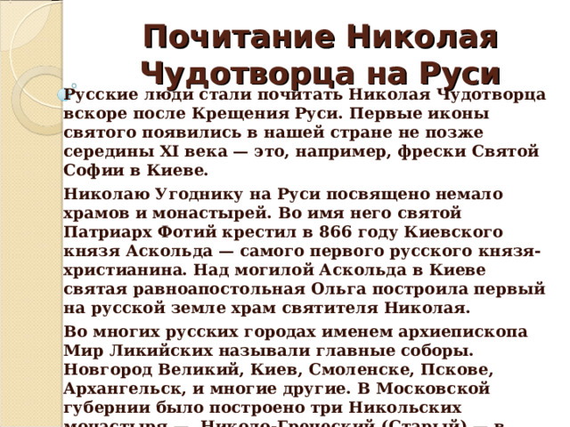 Почитание Николая Чудотворца на Руси Русские люди стали почитать Николая Чудотворца вскоре после Крещения Руси. Первые иконы святого появились в нашей стране не позже середины XI века — это, например, фрески Святой Софии в Киеве. Николаю Угоднику на Руси посвящено немало храмов и монастырей. Во имя него святой Патриарх Фотий крестил в 866 году Киевского князя Аскольда — самого первого русского князя-христианина. Над могилой Аскольда в Киеве святая равноапостольная Ольга построила первый на русской земле храм святителя Николая. Во многих русских городах именем архиепископа Мир Ликийских называли главные соборы. Новгород Великий, Киев, Смоленске, Пскове, Архангельск, и многие другие. В Московской губернии было построено три Никольских монастыря —  Николо-Греческий (Старый) — в Китай-городе, Николо-Перервинский и Николо-Угрешский. Кроме того Никольской названа одна из главных башен столичного Кремл я. 