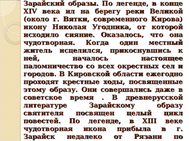 Известны также Великорецкий и Зарайский образы. По легенде, в конце XIV века ил на берегу реки Великой (около г. Вятки, современного Кирова) икону Николая Угодника, от которой исходило сияние. Оказалось, что она чудотворная. Когда один местный житель исцелился, прикоснувшись к ней, началось настоящее паломничество со всех окрестных сел и городов. В Кировской области ежегодно проходят крестные ходы, посвященные этому образу. Они совершались даже в советское время . В древнерусской литературе Зарайскому образу святителя посвящен целый цикл повестей. По легенде, в XIII веке чудотворная икона прибыла в г. Зарайск недалеко от Рязани по благословению самого Николая Чудотворца. 