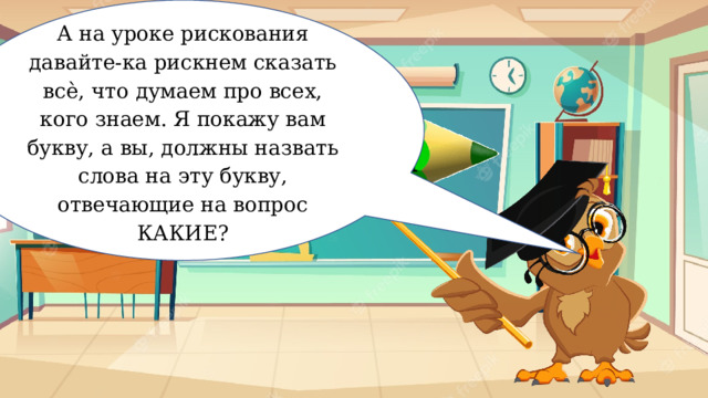 А на уроке рискования давайте-ка рискнем сказать всѐ, что думаем про всех, кого знаем. Я покажу вам букву, а вы, должны назвать слова на эту букву, отвечающие на вопрос КАКИЕ? Рискование 