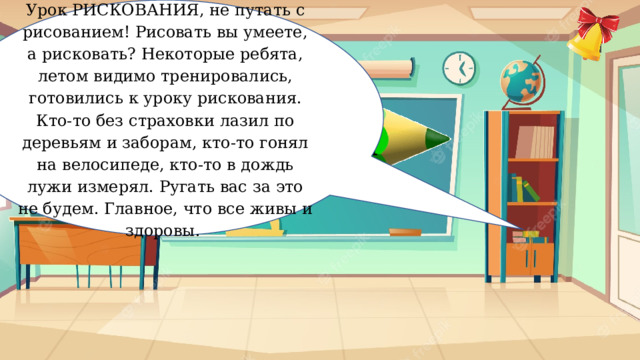 Урок РИСКОВАНИЯ, не путать с рисованием! Рисовать вы умеете, а рисковать? Некоторые ребята, летом видимо тренировались, готовились к уроку рискования. Кто-то без страховки лазил по деревьям и заборам, кто-то гонял на велосипеде, кто-то в дождь лужи измерял. Ругать вас за это не будем. Главное, что все живы и здоровы. Рискование 
