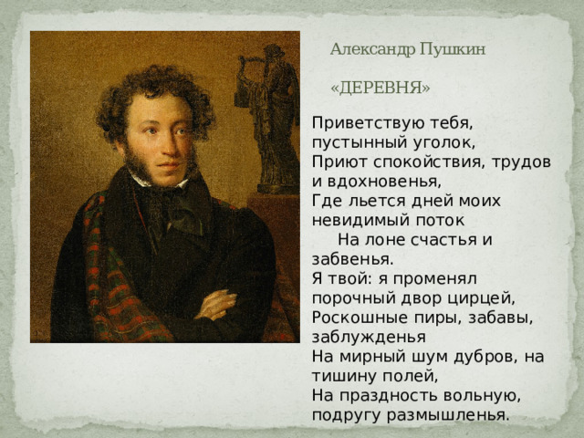 Александр Пушкин  «ДЕРЕВНЯ» Приветствую тебя, пустынный уголок,  Приют спокойствия, трудов и вдохновенья,  Где льется дней моих невидимый поток       На лоне счастья и забвенья.  Я твой: я променял порочный двор цирцей,  Роскошные пиры, забавы, заблужденья  На мирный шум дубров, на тишину полей,  На праздность вольную, подругу размышленья. 
