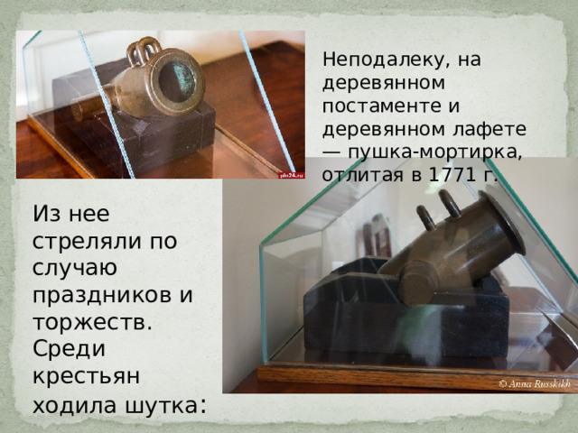 Неподалеку, на деревянном постаменте и деревянном лафете — пушка-мортирка, отлитая в 1771 г. Из нее стреляли по случаю праздников и торжеств. Среди крестьян ходила шутка : «Как же так: у Пушкиных — и без пушки». 