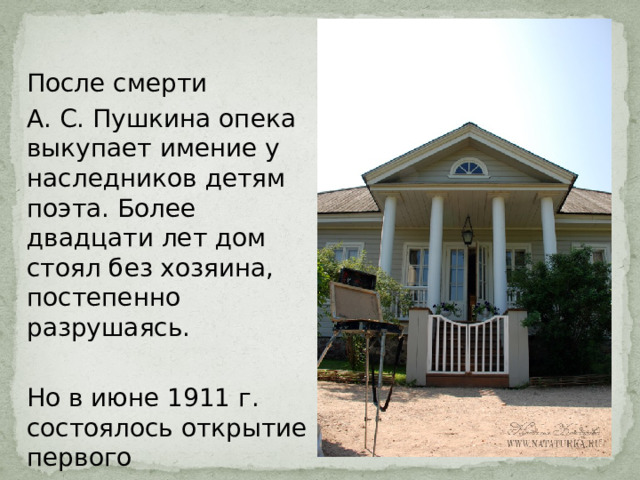 После смерти А. С. Пушкина опека выкупает имение у наследников детям поэта. Более двадцати лет дом стоял без хозяина, постепенно разрушаясь. Но в июне 1911 г. состоялось открытие первого пушкинского музея 