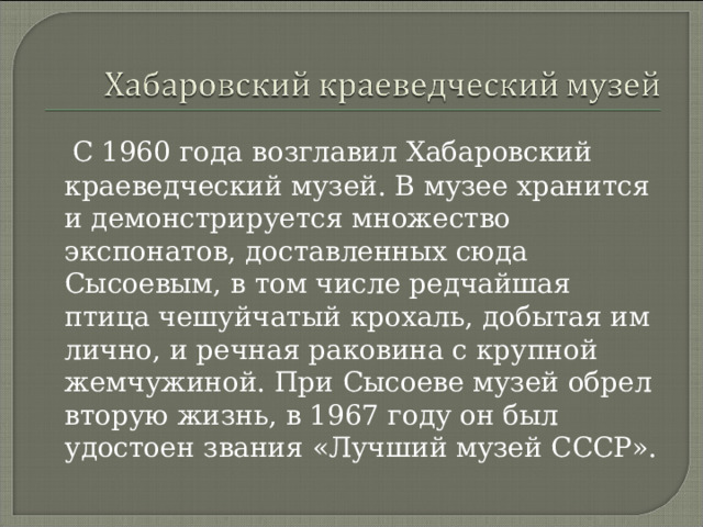 С 1960 года возглавил Хабаровский краеведческий музей. В музее хранится и демонстрируется множество экспонатов, доставленных сюда Сысоевым, в том числе редчайшая птица чешуйчатый крохаль, добытая им лично, и речная раковина с крупной жемчужиной. При Сысоеве музей обрел вторую жизнь, в 1967 году он был удостоен звания «Лучший музей СССР». 