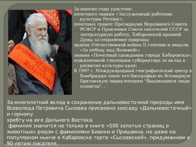 За многие годы удостоен: почетного звания «Заслуженный работник культуры России»; почетных грамот Президиума Верховного Совета РСФСР и Правления Союза писателей СССР за литературную работу, Хабаровской краевой Думы за сохранение природы; ордена Отечественной войны II степени и медали «За победу над Японией»; звания «Почетный гражданин города Хабаровска»; пожизненной стипендии губернатора за вклад в развитие культуры края; В 1997 г. Международный географический центр в  Кембридже занес его биографию во Всемирную Британскую энциклопедию 