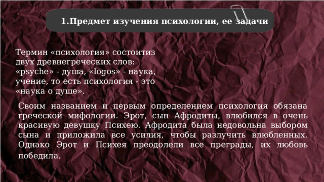 Предмет изучения психологии, ее задачи Предмет изучения психологии, ее задачи Термин «психология» состоитиз двух древнегреческих слов: «psyche» - душа, «logos» - наука, учение, то есть психология - это «наука о душе». Своим названием и первым определением психология обязана греческой мифологии. Эрот, сын Афродиты, влюбился в очень красивую девушку Психею. Афродита была недовольна выбором сына и приложила все усилия, чтобы разлучить влюбленных. Однако Эрот и Психея преодолели все преграды, их любовь победила . 