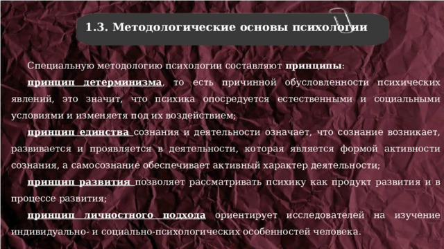 1.3. Методологические основы психологии Специальную методологию психологии составляют принципы : принцип детерминизма , то есть причинной обусловленности психических явлений, это значит, что психика опосредуется естественными и социальными условиями и изменяетя под их воздействием; принцип единства сознания и деятельности означает, что сознание возникает, развивается и проявляется в деятельности, которая является формой активности сознания, а самосознание обеспечивает активный характер деятельности; принцип развития позволяет рассматривать психику как продукт развития и в процессе развития; принцип личностного подхода ориентирует исследователей на изучение индивидуально- и социально-психологических особенностей человека. 