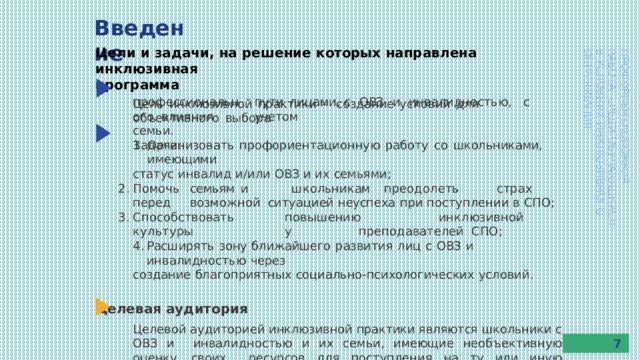 Введение Цели  и задачи,  на  решение  которых  направлена  инклюзивная программа Цель  инклюзивной  практики  –  создание  условий  для  объективного  выбора ПРОФОРИЕНТАЦИОННАЯ  РАБОТА  СРЕДИ  ОБУЧАЮЩИХСЯ В  УСЛОВИЯХ  ИНКЛЮЗИВНОГО  ОБРАЗОВАНИЯ пути  лицами,  с  ОВЗ  и  инвалидностью,  с  учетом п р о ф есси о н а л ьно г о влияния  семьи. Задачи: Организовать  профориентационную  работу  со  школьниками,  имеющими статус  инвалид  и/или  ОВЗ  и  их  семьями; По м о чь  семьям  и  ш к о л ьни к ам  пр е о д о л е т ь  стр а х  п е р е д  в о зм о жн о й ситуацией  неуспеха  при  поступлении  в  СПО; С п о с о б ств о в а ть  п о в ы ш ени ю  ин к лю з ив но й  к у л ь т у р ы  у  п р е п о д а в а т е л ей СПО; Расширять  зону  ближайшего  развития  лиц  с  ОВЗ  и  инвалидностью  через создание  благоприятных  социально-психологических  условий. Целевая  аудитория Целевой аудиторией инклюзивной практики являются школьники с ОВЗ и  инвалидностью  и  их  семьи,  имеющие  необъективную  оценку  своих  ресурсов  для поступления  на  ту или  иную  специальность. 7 