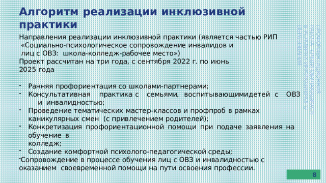 Алгоритм  реализации  инклюзивной  практики ПРОФОРИЕНТАЦИОННАЯ  РАБОТА  СРЕДИ  ОБУЧАЮЩИХСЯ В  УСЛОВИЯХ  ИНКЛЮЗИВНОГО  ОБРАЗОВАНИЯ Направления  реализации  инклюзивной  практики  (является  частью  РИП «Социально-психологическое  сопровождение  инвалидов и  лиц  с  ОВЗ:  школа-колледж-рабочее место») Проект  рассчитан  на  три года, с  сентября  2022  г.  по  июнь  2025  года Ранняя  профориентация  со  школами-партнерами; Конс у л ь т а ти вна я  п ра к т и к а  с  семь ями,  в ос п и т ы в ающ ими  д е т е й  с  О В З  и инвалидностью; Проведение  тематических  мастер-классов  и  профпроб  в  рамках  каникулярных  смен  (с  привлечением  родителей); Конкретизация  профориентационной  помощи  при  подаче  заявления  на  обучение  в колледж; Создание  комфортной  психолого-педагогической  среды; Сопровождение в  процессе  обучения  лиц  с  ОВЗ  и  инвалидностью  с  оказанием  своевременной  помощи  на  пути  освоения  профессии. 8 