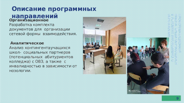 Описание  программных  направлений ПРОФОРИЕНТАЦИОННАЯ  РАБОТА  СРЕДИ  ОБУЧАЮЩИХСЯ В  УСЛОВИЯХ  ИНКЛЮЗИВНОГО  ОБРАЗОВАНИЯ Организационное Разработка  комплекта  документов  для  организации сетевой формы  взаимодействия. Аналитическое Анализ  контингента  учащихся  школ-  социальных партнеров (потенциальных  абитуриентов  колледжа)  с  ОВЗ,  а  также  с инвалидностью в зависимости от нозологии. 9 