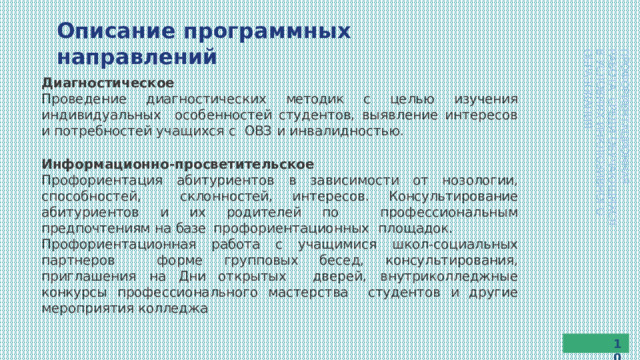 Описание  программных  направлений ПРОФОРИЕНТАЦИОННАЯ  РАБОТА  СРЕДИ  ОБУЧАЮЩИХСЯ В  УСЛОВИЯХ  ИНКЛЮЗИВНОГО  ОБРАЗОВАНИЯ Диагностическое Проведение  диагностических  методик  с  целью  изучения  индивидуальных  особенностей студентов, выявление интересов и потребностей учащихся с  ОВЗ  и инвалидностью. Информационно-просветительское Профориентация абитуриентов в зависимости от нозологии, способностей,  склонностей, интересов. Консультирование абитуриентов и их родителей по  профессиональным  предпочтениям  на  базе  профориентационных  площадок. Профориентационная  работа  с  учащимися  школ-социальных  партнеров форме групповых бесед, консультирования, приглашения на Дни открытых  дверей,  внутриколледжные  конкурсы  профессионального  мастерства  студентов  и другие  мероприятия  колледжа 10 