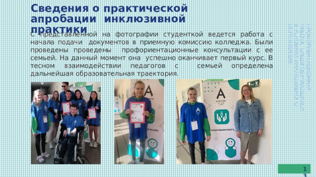 Сведения  о  практической  апробации  инклюзивной  практики ПРОФОРИЕНТАЦИОННАЯ  РАБОТА  СРЕДИ  ОБУЧАЮЩИХСЯ В  УСЛОВИЯХ  ИНКЛЮЗИВНОГО  ОБРАЗОВАНИЯ С представленной на фотографии студенткой ведется работа с начала подачи документов  в  приемную  комиссию  колледжа.  Были  проведены  проведены профориентационные  консультации  с  ее  семьей.  На  данный  момент  она  успешно  оканчивает  первый  курс.  В  тесном  взаимодействии  педагогов  с  семьей  определена  дальнейшая  образовательная  траектория. 13 