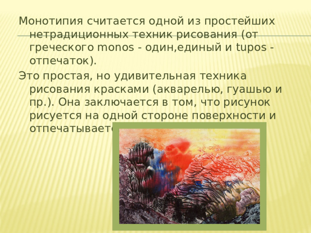 Монотипия считается одной из простейших нетрадиционных техник рисования (от греческого monos - один,единый и tupos - отпечаток). Это простая, но удивительная техника рисования красками (акварелью, гуашью и пр.). Она заключается в том, что рисунок рисуется на одной стороне поверхности и отпечатывается на другую. 