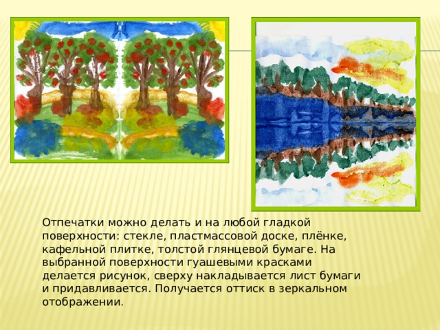 Отпечатки можно делать и на любой гладкой поверхности: стекле, пластмассовой доске, плёнке, кафельной плитке, толстой глянцевой бумаге. На выбранной поверхности гуашевыми красками делается рисунок, сверху накладывается лист бумаги и придавливается. Получается оттиск в зеркальном отображении. 