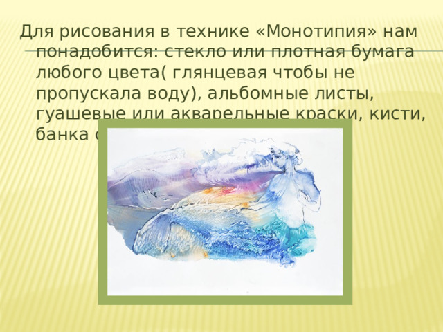 Для рисования в технике «Монотипия» нам понадобится: стекло или плотная бумага любого цвета( глянцевая чтобы не пропускала воду), альбомные листы, гуашевые или акварельные краски, кисти, банка с водой, салфетки. 