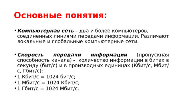 Основные понятия: Компьютерная сеть – два и более компьютеров, соединенных линиями передачи информации. Различают локальные и глобальные компьютерные сети.  Скорость передачи информации (пропускная способность канала) - количество информации в битах в секунду (бит/с) и в производных единицах (Кбит/с, Мбит/с, Гбит/с): 1 Кбит/с = 1024 бит/с; 1 Мбит/с = 1024 Кбит/с; 1 Гбит/с = 1024 Мбит/с.   