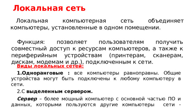 Локальная сеть Локальная компьютерная сеть объединяет компьютеры, установленные в одном помещении. Функция: позволяет пользователям получить совместный доступ к ресурсам компьютеров, а также к периферийным устройствам (принтерам, сканерам, дискам, модемам и др.), подключенным к сети. Виды локальных сетей: Одноранговые : все компьютеры равноправны. Общие устройства могут быть подключены к любому компьютеру в сети. С выделенным сервером. Сервер – более мощный компьютер с основной частью ПО и данных, которыми пользуются другие компьютеры сети - клиенты.  