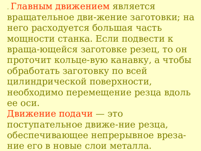 . Главным движением является вращательное дви - жение заготовки; на не го расходуется большая часть мощности станка. Если подвести к враща - ющейся заготовке резец, то он проточит кольце - вую канавку, а чтобы обработать заготовку по всей цилиндрической поверхности, необходимо перемещение резца вдоль ее оси.  Движение подачи — это поступательное движе - ние резца, обеспечивающее непрерывное в реза - ние его в новые слои металла.  