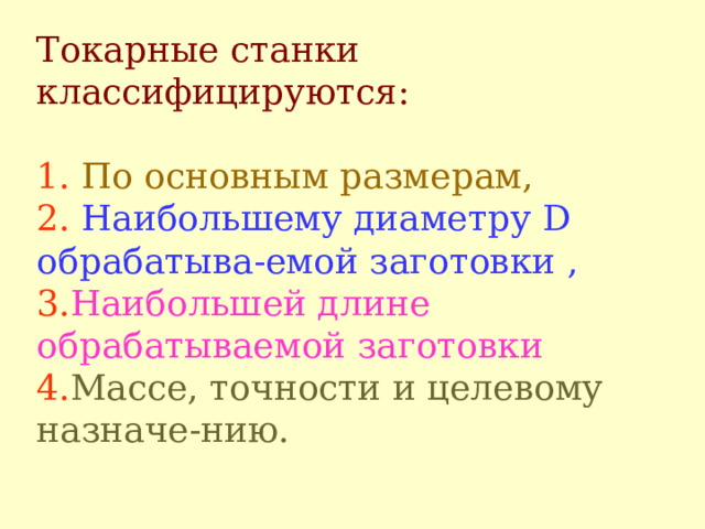 Токарные станки классифицируются :   1.  П о основным размерам ,  2.  Н аибольшему диаметру D  о брабатыва - емой заготовки ,  3. Н аибол ьш ей длине обрабатываемой заготовки  4 . М ассе, точности и целевому назначе - нию.   