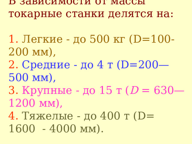 В зависимости от массы токарные станки делятся на :   1.  Л егкие - до 500 кг (D= 100 - 200 мм),  2.  С редние - до 4 т ( D =200—500 мм),  3.  К рупные - до 15 т ( D = 630— 1200 мм),  4.  Т яжелые - до 400 т (D= 1600 - 4000 мм).   