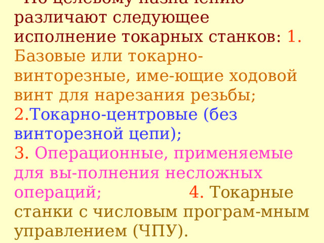 ' По целевому назначению различают следующее исполнение токарных станков:  1.  Б азовые или токарно-винторезные, име - ющие ходовой винт для нарезания резьбы;   2. Т окарно-центровые (без винторезной цепи);  3.  О перационные, применяемые для вы - полнения несложных операций;   4.  Т окарные станки с числовым програм - мным управлением (ЧПУ) .   
