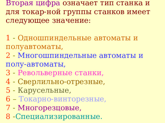 Вторая цифра означает тип станка и для токар - ной группы станков имеет следующее значение:    1  - О дношпиндельные автоматы и полуавтоматы,  2  - М ногошпиндельные автоматы и полу - автоматы,  3 - Р евольверные станки,   4 -  С верлильно-отрезные,   5  -  К арусельные,   6  –  Т окарно-винторезные,   7  - М ногорезцовые,  8  - С пециализированные.   