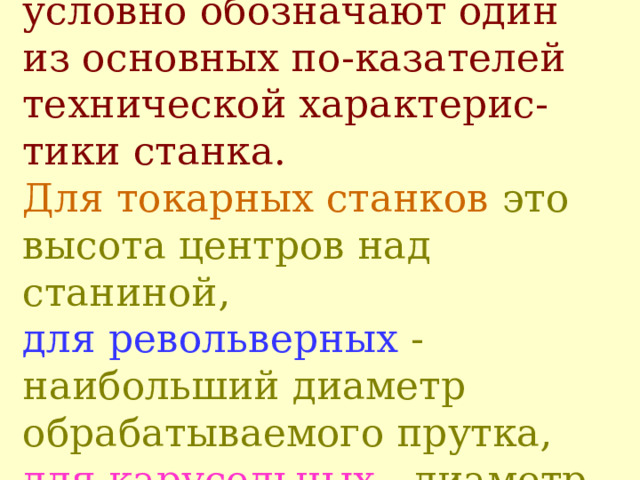Третья и четвертая цифры  условно обозначают один из основных по - казателей технической характерис - тики станка.   Для токарных станков это высота центров над станиной ,   для револьверных  - наибольший диаметр обрабатываемого прутка, для карусельных  - диаметр стола станка. 