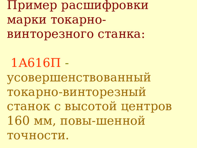Пример расшифровки марки токарно-винт о резного станка:    1А616П - усовершенствованный токарно-винторезный станок с высотой центров 160 мм, повы - шенной точности.   