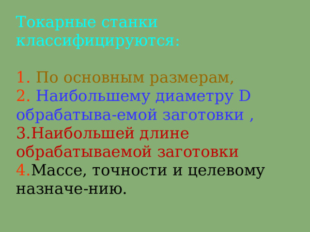 Токарные станки классифицируются :   1.  П о основным размерам ,  2.  Н аибольшему диаметру D  о брабатыва - емой заготовки ,  3.Н аибол ьш ей длине обрабатываемой заготовки  4 . М ассе, точности и целевому назначе - нию.   