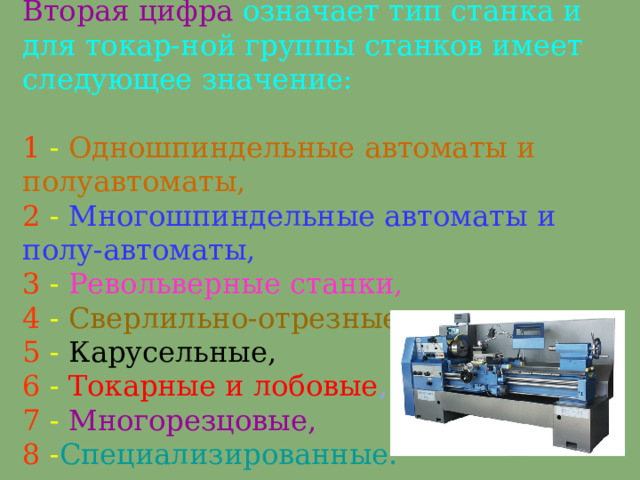 Вторая цифра означает тип станка и для токар - ной группы станков имеет следующее значение:    1  - О дношпиндельные автоматы и полуавтоматы,  2  - М ногошпиндельные автоматы и полу - автоматы,  3 - Р евольверные станки,   4 -  С верлильно-отрезные,   5  -  К арусельные,   6  -  Т окарные и лобовые ,   7  - М ногорезцовые,  8  - С пециализированные.   