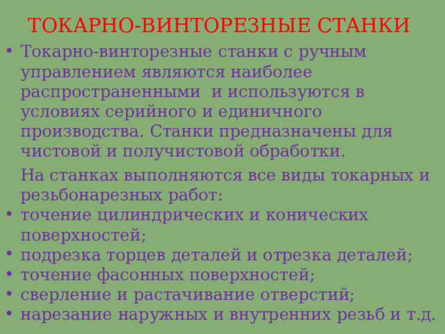 ТОКАРНО-ВИНТОРЕЗНЫЕ СТАНКИ Токарно-винторезные станки с ручным управлением являются наиболее распространенными и используются в условиях серийного и единичного производства. Станки предназначены для чистовой и получистовой обработки.  На станках выполняются все виды токарных и резьбонарезных работ: точение цилиндрических и конических поверхностей; подрезка торцев деталей и отрезка деталей; точение фасонных поверхностей; сверление и растачивание отверстий; нарезание наружных и внутренних резьб и т.д.   
