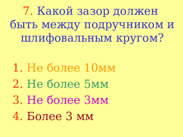 7. Какой зазор должен быть между подручником и шлифовальным кругом? 1.  Не более 10мм 2.  Не более 5мм 3.  Не более 3мм 4.  Более 3 мм 