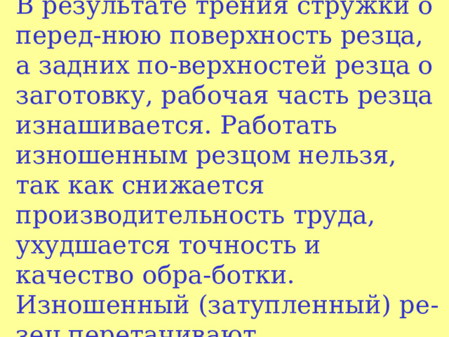  Износ и заточка резцов  В результате трения стружки о перед - нюю поверхность резца, а задних по - верхностей резца о заготовку, рабочая часть ре з ца изнашивается. Работать изношенным резцом нельзя, так как снижается производительность труда, ухудшается точность и качество обра - ботки. Изношенный (затупленный) ре - зец перетачивают,   