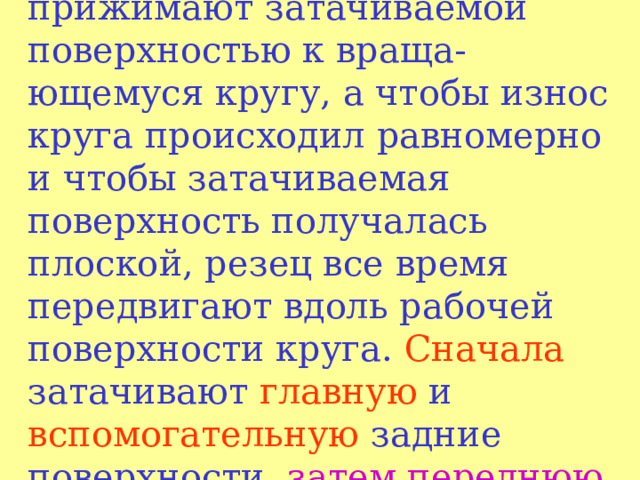 При заточке резец слегка прижимают затачиваемой поверхностью к враща - ющемуся кругу, a чтобы износ круга происходил равномерно и чтобы затачиваемая поверхность получалась плоской, резец все время передвигают вдоль рабочей поверхности круга. Сначала затачивают главную и вспомогательную задние поверхности, затем  переднюю поверхность и вершину резца.  