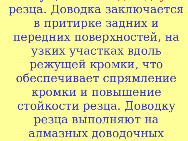 После заточки осуществляют доводку резца. Доводка заключается в притирке задних и передних поверхностей, на узких участках вдоль режущей кромки, что обеспечивает спрямление кромки и повышение стойкости резца. Доводку резца выполняют на алмазных доводочных кругах .   